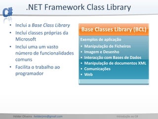 Hélder Oliveira helderjmo@gmail.com Introdução ao C#
• Inclui a Base Class Library
• Incluí classes próprias da
Microsoft
• Inclui uma um vasto
número de funcionalidades
comuns
• Facilita o trabalho ao
programador
Base Classes Library (BCL)
Exemplos de aplicação
• Manipulação de Ficheiros
• Imagem e Desenho
• Interacção com Bases de Dados
• Manipulação de documentos XML
• Comunicações
• Web
 