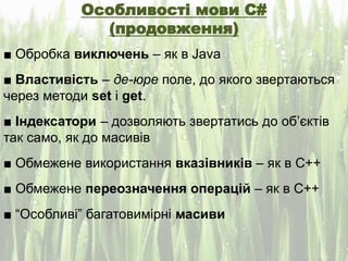 Особливості мови C#
(продовження)
■ Обробка виключень – як в Java
■ Властивість – де-юре поле, до якого звертаються
через методи set і get.
■ Індексатори – дозволяють звертатись до об’єктів
так само, як до масивів
■ Обмежене використання вказівників – як в С++
■ Обмежене переозначення операцій – як в С++
■ “Особливі” багатовимірні масиви
 