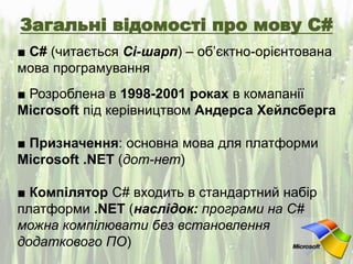 Загальні відомості про мову C#
■ С# (читається Сі-шарп) – об’єктно-орієнтована
мова програмування
■ Розроблена в 1998-2001 роках в комапанії
Microsoft під керівництвом Андерса Хейлсберга
■ Призначення: основна мова для платформи
Microsoft .NET (дот-нет)
■ Компілятор C# входить в стандартний набір
платформи .NET (наслідок: програми на С#
можна компілювати без встановлення
додаткового ПО)
 