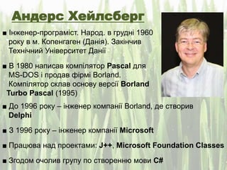 Андерс Хейлсберг
■ Інженер-програміст. Народ. в грудні 1960
року в м. Копенгаген (Данія). Закінчив
Технічний Університет Данії
■ В 1980 написав компілятор Pascal для
MS-DOS і продав фірмі Borland.
Компілятор склав основу версії Borland
Turbo Pascal (1995)
■ До 1996 року – інженер компанії Borland, де створив
Delphi
■ З 1996 року – інженер компанії Microsoft
■ Працюва над проектами: J++, Microsoft Foundation Classes
■ Згодом очолив групу по створенню мови C#
 
