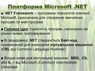 Платформа Microsoft .NET
■ .NET Framework – програмна технологія компанії
Microsoft, призначена для створення звичайних
програм та web-програм
■ Головна ідея: сумісність програм, написаних на
різних мовах програмування
■ В середовищі .NET створюється байт-код,
призначений для виконання віртуальною машиною
(CRL від Common Language Runtime)
■ Вхідна мова для віртуальної машини: MSIL, CIL
або IL – від Microsoft (Common) Intermediate
Language
 