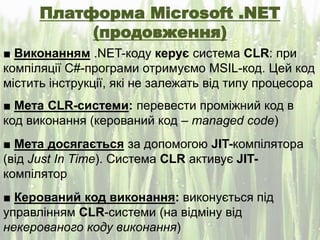 Платформа Microsoft .NET
(продовження)
■ Виконанням .NET-коду керує система CLR: при
компіляції C#-програми отримуємо MSIL-код. Цей код
містить інструкції, які не залежать від типу процесора
■ Мета CLR-системи: перевести проміжний код в
код виконання (керований код – managed code)
■ Мета досягається за допомогою JIT-компілятора
(від Just In Time). Система CLR активує JIT-
компілятор
■ Керований код виконання: виконується під
управлінням CLR-системи (на відміну від
некерованого коду виконання)
 