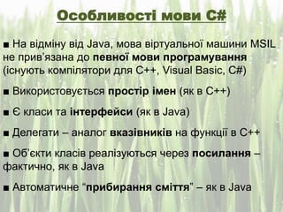 Особливості мови C#
■ На відміну від Java, мова віртуальної машини MSIL
не прив’язана до певної мови програмування
(існують компілятори для С++, Visual Basic, C#)
■ Використовується простір імен (як в С++)
■ Є класи та інтерфейси (як в Java)
■ Делегати – аналог вказівників на функції в С++
■ Об’єкти класів реалізуються через посилання –
фактично, як в Java
■ Автоматичне “прибирання сміття” – як в Java
 