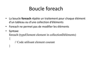Boucle foreach 
• La boucle foreach répète un traitement pour chaque élément 
d'un tableau ou d'une collection d‘éléments 
• Foreach ne permet pas de modifier les éléments 
• Syntaxe 
foreach (typeElement element in collectionDéléments) 
{ 
// Code utilisant element courant 
} 
 