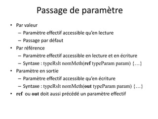 Passage de paramètre 
• Par valeur 
– Paramètre effectif accessible qu’en lecture 
– Passage par défaut 
• Par référence 
– Paramètre effectif accessible en lecture et en écriture 
– Syntaxe : typeRslt nomMeth(ref typeParam param) {…} 
• Paramètre en sortie 
– Paramètre effectif accessible qu’en écriture 
– Syntaxe : typeRslt nomMeth(out typeParam param) {…} 
• ref ou out doit aussi précédé un paramètre effectif 
