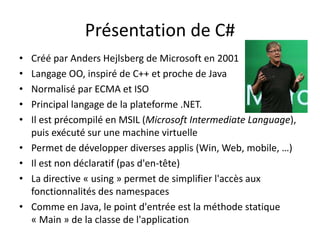 Présentation de C# 
• Créé par Anders Hejlsberg de Microsoft en 2001 
• Langage OO, inspiré de C++ et proche de Java 
• Normalisé par ECMA et ISO 
• Principal langage de la plateforme .NET. 
• Il est précompilé en MSIL (Microsoft Intermediate Language), 
puis exécuté sur une machine virtuelle 
• Permet de développer diverses applis (Win, Web, mobile, …) 
• Il est non déclaratif (pas d'en-tête) 
• La directive « using » permet de simplifier l'accès aux 
fonctionnalités des namespaces 
• Comme en Java, le point d'entrée est la méthode statique 
« Main » de la classe de l'application 
 