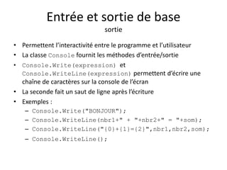 Entrée et sortie de base 
sortie 
• Permettent l’interactivité entre le programme et l’utilisateur 
• La classe Console fournit les méthodes d’entrée/sortie 
• Console.Write(expression) et 
Console.WriteLine(expression) permettent d’écrire une 
chaîne de caractères sur la console de l’écran 
• La seconde fait un saut de ligne après l’écriture 
• Exemples : 
– Console.Write("BONJOUR"); 
– Console.WriteLine(nbr1+" + "+nbr2+" = "+som); 
– Console.WriteLine("{0}+{1}={2}",nbr1,nbr2,som); 
– Console.WriteLine(); 
 