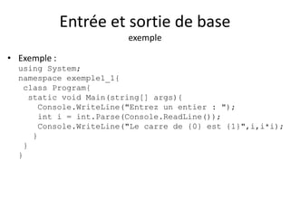 Entrée et sortie de base 
exemple 
• Exemple : 
using System; 
namespace exemple1_1{ 
class Program{ 
static void Main(string[] args){ 
Console.WriteLine("Entrez un entier : "); 
int i = int.Parse(Console.ReadLine()); 
Console.WriteLine("Le carre de {0} est {1}",i,i*i); 
} 
} 
} 
 