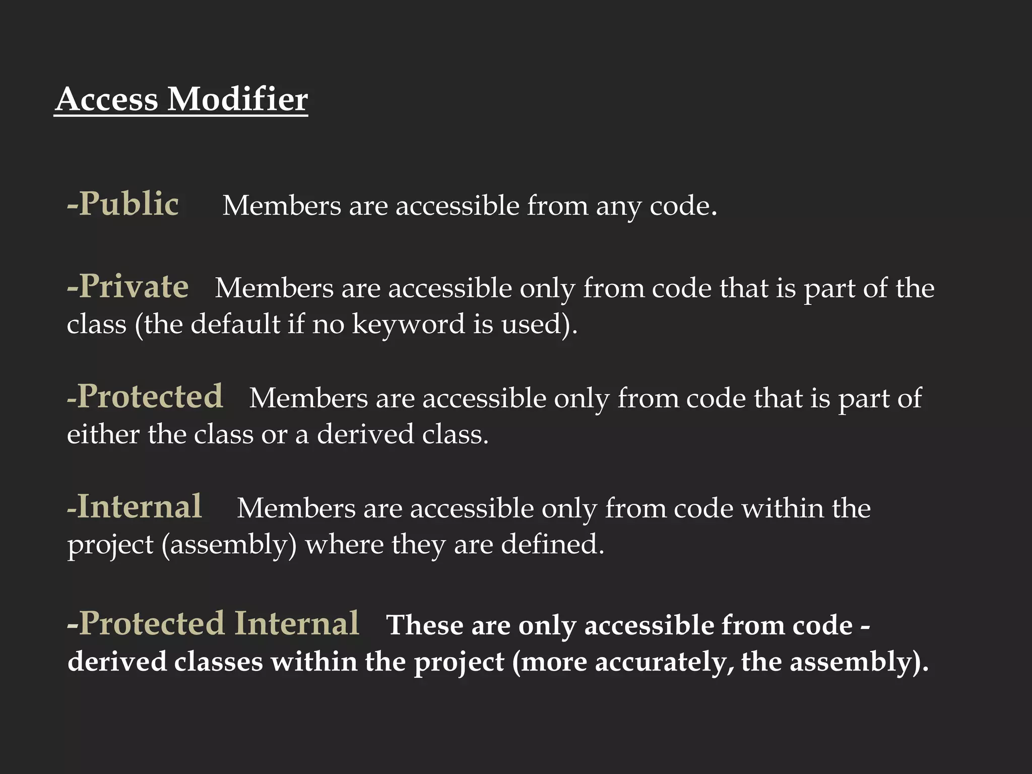 Access Modifier-Public     Members are accessible from any code.-Private   Members are accessible only from code that is part of the class (the default if no keyword is used).  -Protected   Members are accessible only from code that is part of either the class or a derived class.-Internal    Members are accessible only from code within the project (assembly) where they are defined.  -Protected Internal   These are only accessible from code - derived classes within the project (more accurately, the assembly).