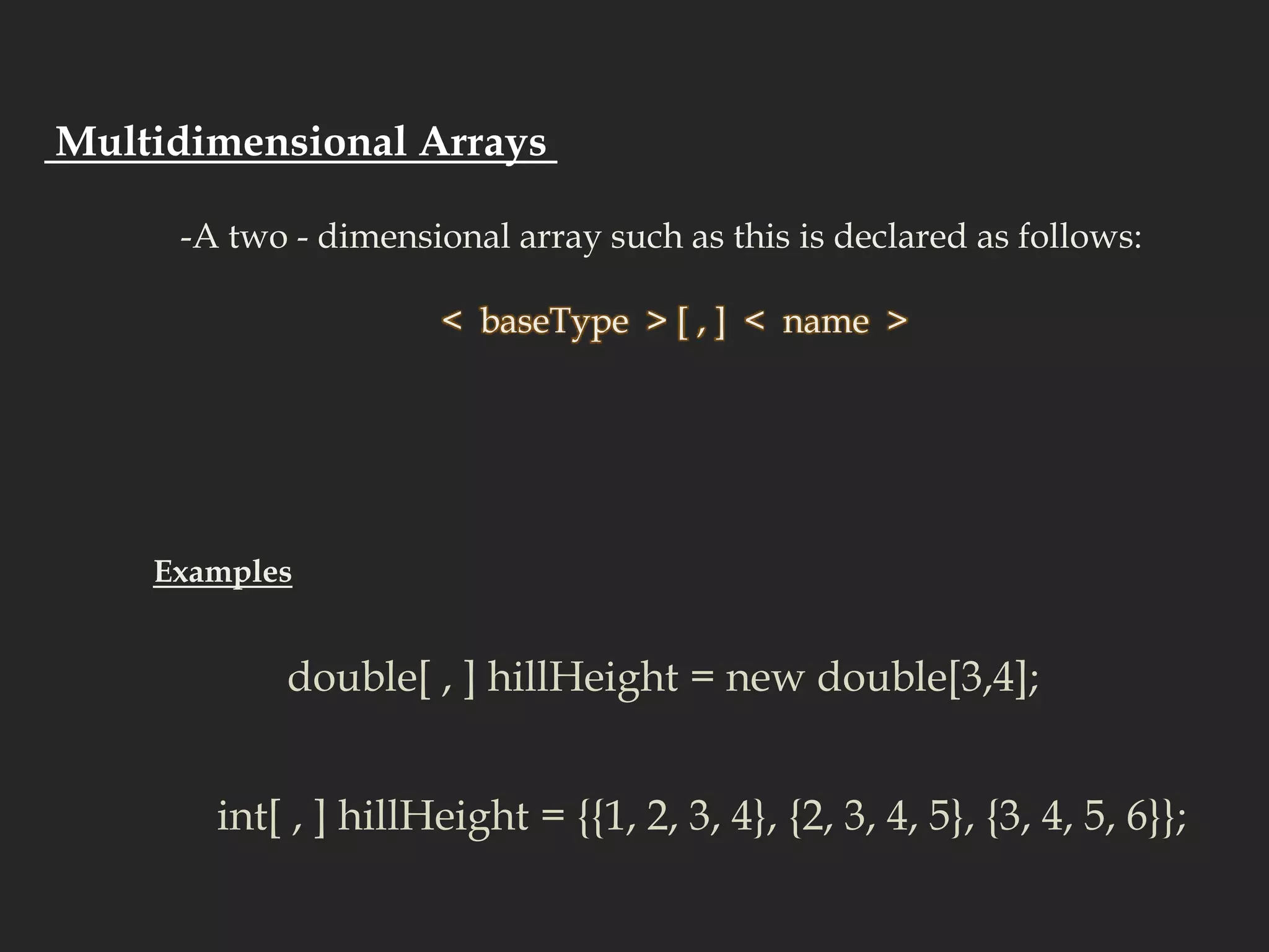  Multidimensional Arrays  -A two - dimensional array such as this is declared as follows:  <  baseType  > [ , ]  <  name  >  Examplesdouble[ , ] hillHeight = new double[3,4]; int[ , ] hillHeight = {{1, 2, 3, 4}, {2, 3, 4, 5}, {3, 4, 5, 6}}; 