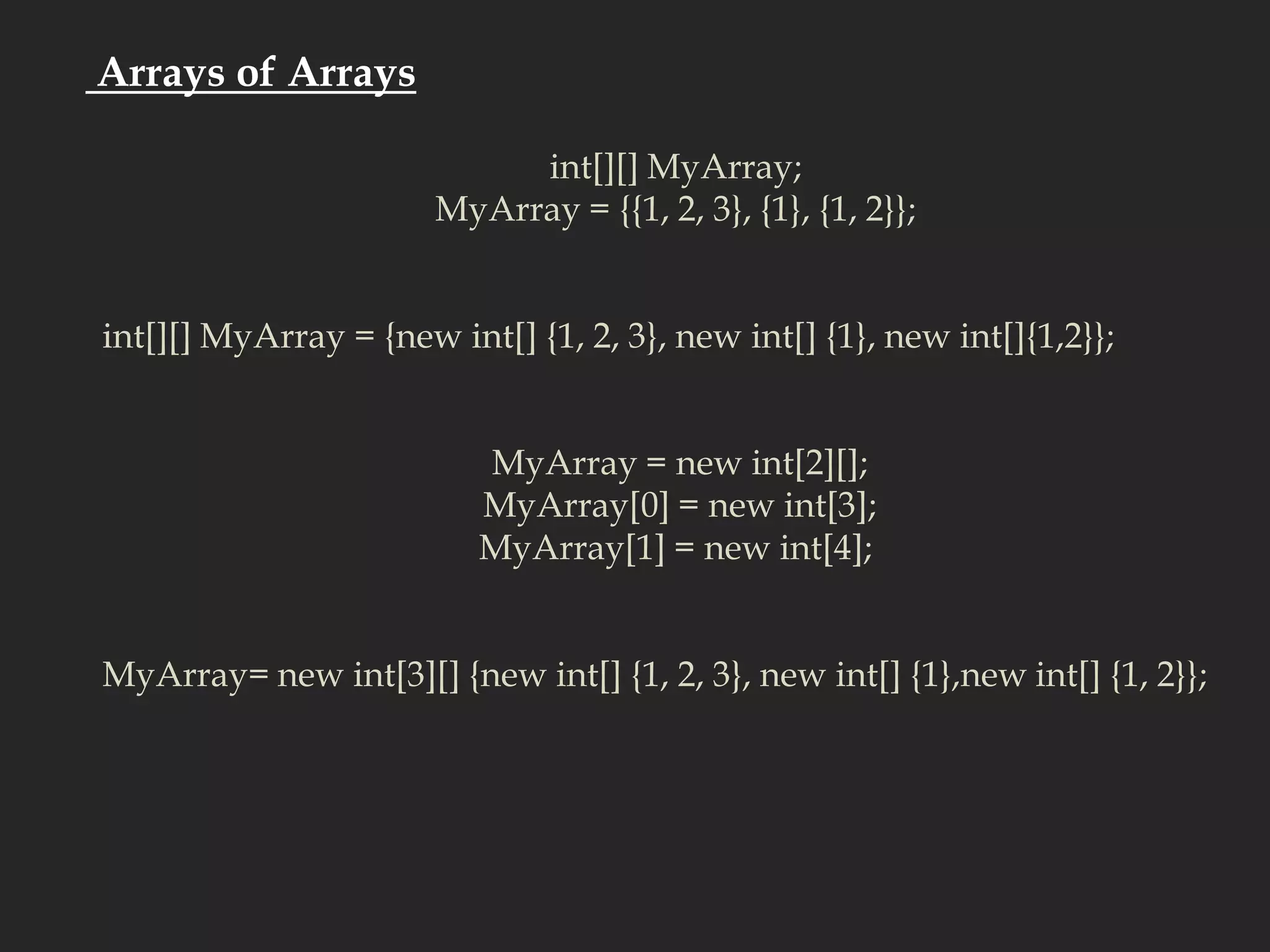  Arrays of Arraysint[][] MyArray; MyArray = {{1, 2, 3}, {1}, {1, 2}}; int[][] MyArray = {new int[] {1, 2, 3}, new int[] {1}, new int[]{1,2}}; MyArray = new int[2][];MyArray[0] = new int[3];MyArray[1] = new int[4]; MyArray= new int[3][] {new int[] {1, 2, 3}, new int[] {1},new int[] {1, 2}}; 