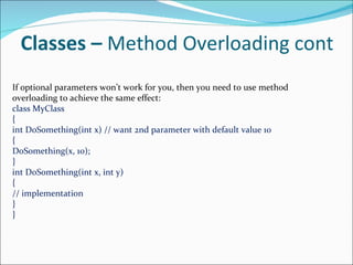 Classes –  Method Overloading cont If optional parameters won’t work for you, then you need to use method overloading to achieve the same effect: class MyClass { int DoSomething(int x) // want 2nd parameter with default value 10 { DoSomething(x, 10); } int DoSomething(int x, int y) { // implementation } } 