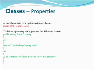 Classes –  Properties // mainForm is of type System.Windows.Forms mainForm.Height = 400; To define a property in C#, you use the following syntax: public string SomeProperty { get { return &quot;This is the property value.&quot;; } set { // do whatever needs to be done to set the property. } } 
