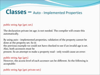 Classes –  Auto - Implemented Properties public string Age {get; set;} The declaration private int age; is not needed. The compiler will create this automatically. By using auto - implemented properties, validation of the property cannot be done at the property set. So in the previous example we could not have checked to see if an invalid age is set. Also, both accessors must be present. So an attempt to make a property read - only would cause an error: public string Age {get;} However, the access level of each accessor can be different. So the following is acceptable: public string Age {get; private set;} 