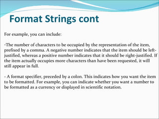 Format Strings cont For example, you can include: The number of characters to be occupied by the representation of the item, prefixed by a comma. A negative number indicates that the item should be left-justified, whereas a positive number indicates that it should be right-justified. If the item actually occupies more characters than have been requested, it will still appear in full. - A format specifier, preceded by a colon. This indicates how you want the item to be formatted. For example, you can indicate whether you want a number to be formatted as a currency or displayed in scientific notation. 