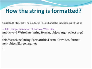 How the string is formatted? Console.WriteLine("The double is {0,10:E} and the int contains {1}", d, i); // Likely implementation of Console.WriteLine() public void WriteLine(string format, object arg0, object arg1) { this.WriteLine(string.Format(this.FormatProvider, format, new object[]{arg0, arg1})); } 