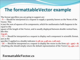 The formattableVector example FormattableVector.cs The format specifiers you are going to support are: -  N  — Should be interpreted as a request to supply a quantity known as the Norm of the Vector. This is just the sum of squares of its components, which for mathematics buffs happens to be equal to the square of the length of the Vector, and is usually displayed between double vertical bars, like this: ||34.5||. -  VE  — Should be interpreted as a request to display each component in scientific format, just as the specifier E applied to a double indicates  (2.3E+01, 4.5E+02, 1.0E+00). -  IJK  — Should be interpreted as a request to display the vector in the form  23i + 450j + 1k . -Anything else should simply return the default representation of the Vector ( 23, 450, 1.0) . 