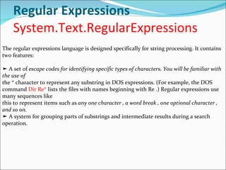 Regular Expressions System.Text.RegularExpressions The regular expressions language is designed specifically for string processing. It contains two features: ➤  A set of  escape codes for identifying specific types of characters. You will be familiar with the use of the * character to represent any substring in DOS expressions. (For example, the DOS command  Dir Re*  lists the files with names beginning with Re .) Regular expressions use many sequences like this to represent items such as  any one character , a word break , one optional character , and so on. ➤  A system for grouping parts of substrings and intermediate results during a search operation. 