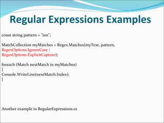 Regular Expressions Examples const string pattern = "ion"; MatchCollection myMatches = Regex.Matches(myText, pattern, RegexOptions.IgnoreCase  | RegexOptions.ExplicitCapture ); foreach (Match nextMatch in myMatches) { Console.WriteLine(nextMatch.Index); } Another example in RegularExpressions.cs 
