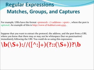 Regular Expressions   Matches, Groups, and Captures For example, URIs have the format  <protocol> ://<address> :<port>  , where the port is  optional . An example of this is  http://www.el-bukhari.com:4355  .  Suppose that you want to extract the protocol, the address, and the port from a URI, where you know that there may or may not be whitespace (but no punctuation) immediately following the URI. You could do so using this expression: \b(\S+)://([^:]+)(?::(\S+))?\b 