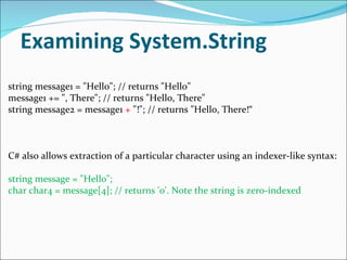 Examining System.String string message1 = "Hello"; // returns "Hello" message1 += ", There"; // returns "Hello, There" string message2 = message1  +  "!"; // returns "Hello, There!“ C# also allows extraction of a particular character using an indexer-like syntax: string message = "Hello"; char char4 = message[4]; // returns 'o'. Note the string is zero-indexed 
