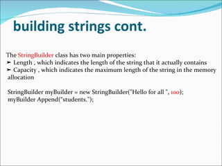 building strings cont. The  StringBuilder  class has two main properties: ➤  Length , which indicates the length of the string that it actually contains ➤  Capacity , which indicates the maximum length of the string in the memory allocation StringBuilder myBuilder = new StringBuilder("Hello for all ",  100 ); myBuilder Append(“students."); 