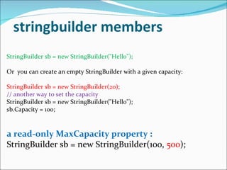 stringbuilder members StringBuilder sb = new StringBuilder("Hello"); Or  you can create an empty StringBuilder with a given capacity: StringBuilder sb = new StringBuilder(20); // another way to set the capacity StringBuilder sb = new StringBuilder("Hello"); sb.Capacity = 100; a read-only MaxCapacity property : StringBuilder sb = new StringBuilder(100,  500 ); 