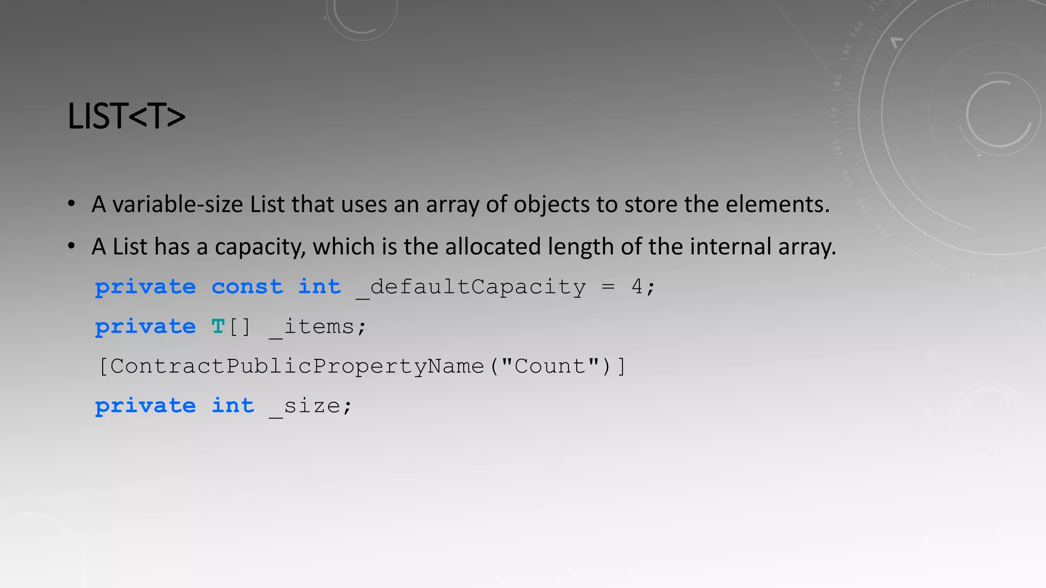 LIST<T>
• A variable-size List that uses an array of objects to store the elements.
• A List has a capacity, which is the allocated length of the internal array.
private const int _defaultCapacity = 4;
private T[] _items;
[ContractPublicPropertyName("Count")]
private int _size;
 
