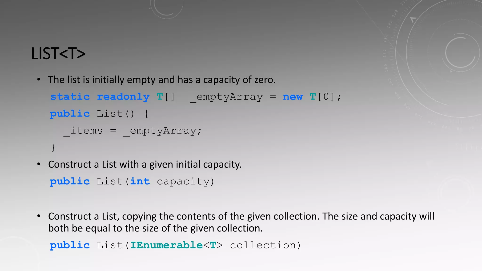 LIST<T>
• The list is initially empty and has a capacity of zero.
static readonly T[] _emptyArray = new T[0];
public List() {
_items = _emptyArray;
}
• Construct a List with a given initial capacity.
public List(int capacity)
• Construct a List, copying the contents of the given collection. The size and capacity will
both be equal to the size of the given collection.
public List(IEnumerable<T> collection)
 