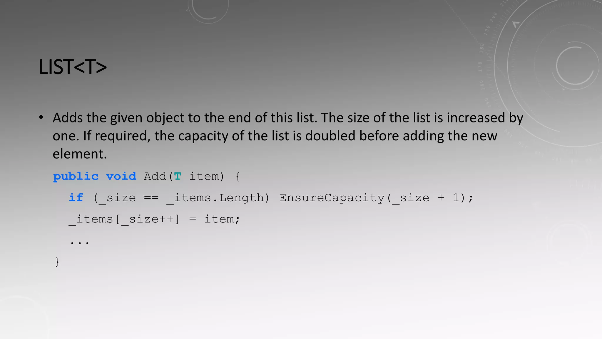 LIST<T>
• Adds the given object to the end of this list. The size of the list is increased by
one. If required, the capacity of the list is doubled before adding the new
element.
public void Add(T item) {
if (_size == _items.Length) EnsureCapacity(_size + 1);
_items[_size++] = item;
...
}
 