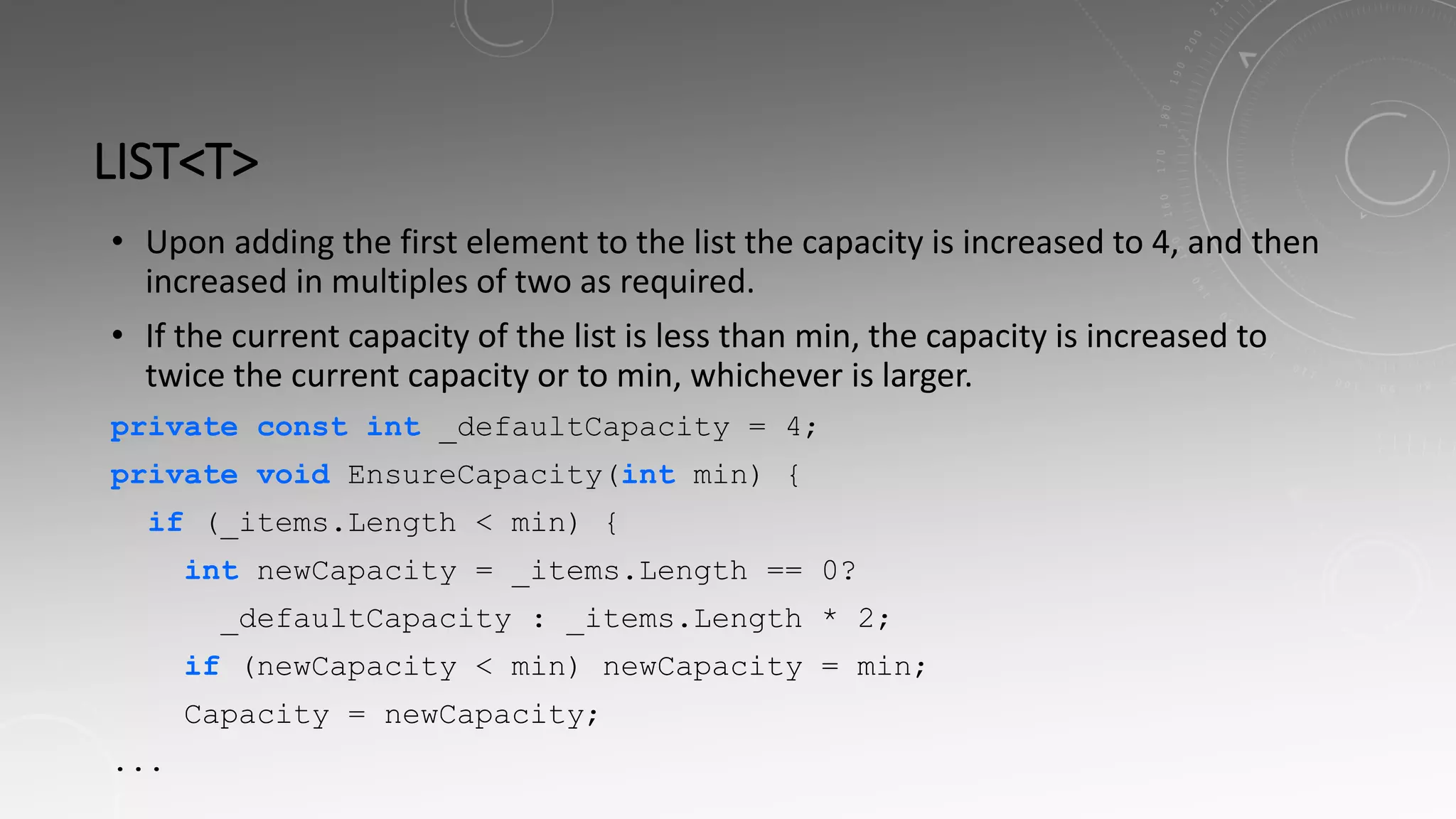LIST<T>
• Upon adding the first element to the list the capacity is increased to 4, and then
increased in multiples of two as required.
• If the current capacity of the list is less than min, the capacity is increased to
twice the current capacity or to min, whichever is larger.
private const int _defaultCapacity = 4;
private void EnsureCapacity(int min) {
if (_items.Length < min) {
int newCapacity = _items.Length == 0?
_defaultCapacity : _items.Length * 2;
if (newCapacity < min) newCapacity = min;
Capacity = newCapacity;
...
 