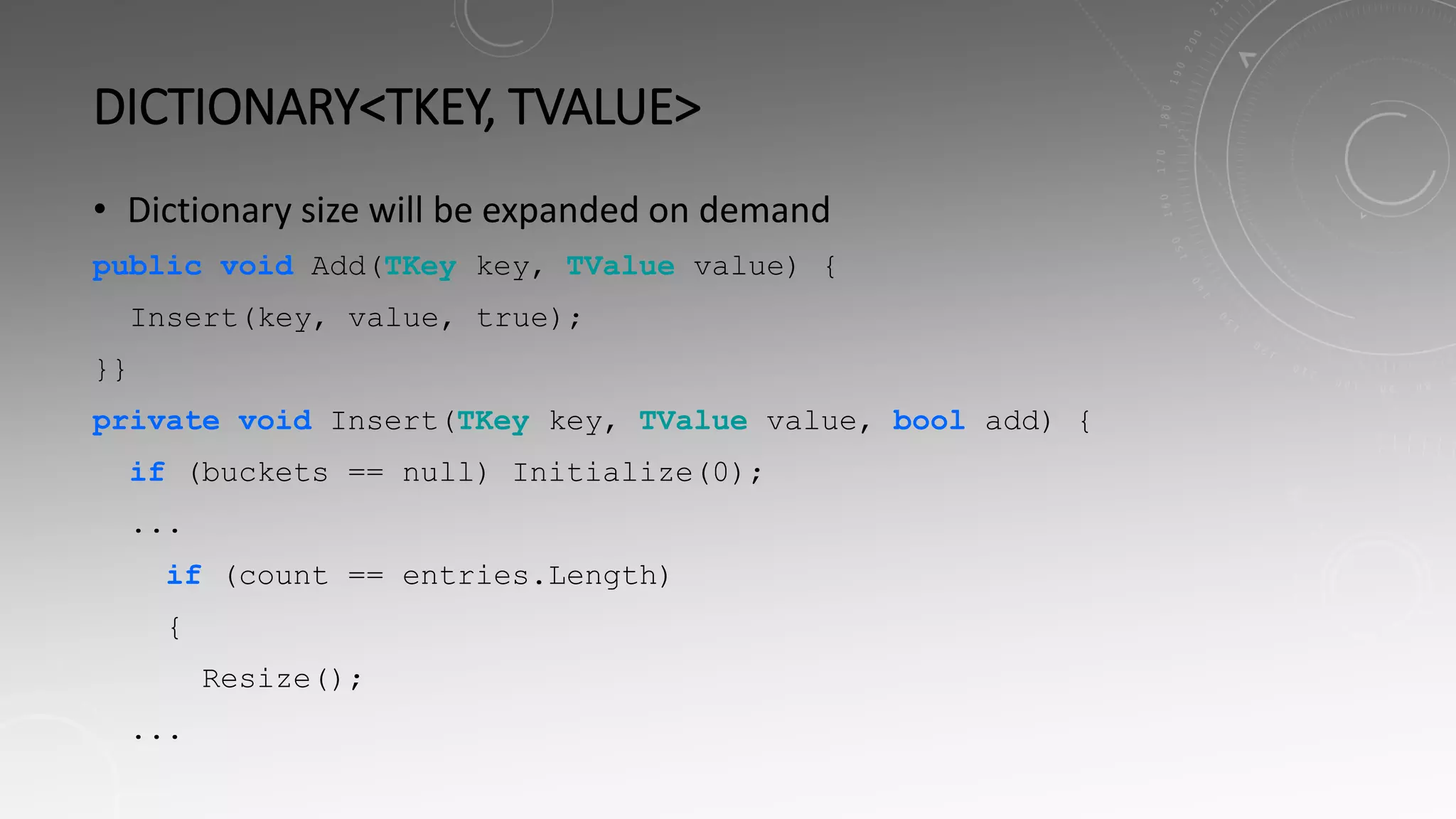 DICTIONARY<TKEY, TVALUE>
• Dictionary size will be expanded on demand
public void Add(TKey key, TValue value) {
Insert(key, value, true);
}}
private void Insert(TKey key, TValue value, bool add) {
if (buckets == null) Initialize(0);
...
if (count == entries.Length)
{
Resize();
...
 