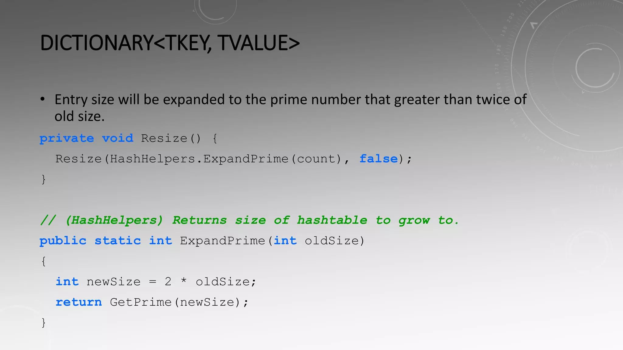 DICTIONARY<TKEY, TVALUE>
• Entry size will be expanded to the prime number that greater than twice of
old size.
private void Resize() {
Resize(HashHelpers.ExpandPrime(count), false);
}
// (HashHelpers) Returns size of hashtable to grow to.
public static int ExpandPrime(int oldSize)
{
int newSize = 2 * oldSize;
return GetPrime(newSize);
}
 
