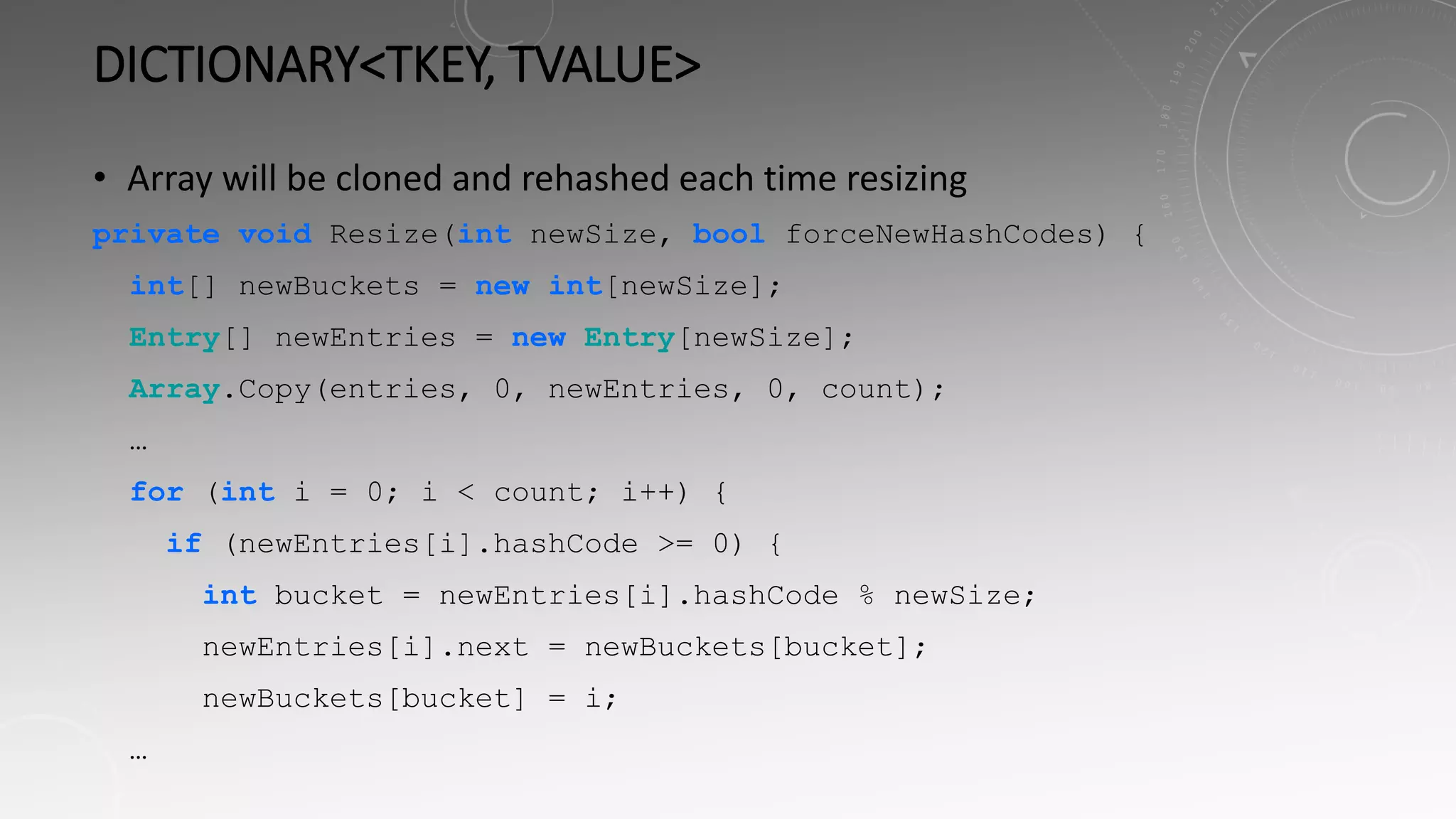 DICTIONARY<TKEY, TVALUE>
• Array will be cloned and rehashed each time resizing
private void Resize(int newSize, bool forceNewHashCodes) {
int[] newBuckets = new int[newSize];
Entry[] newEntries = new Entry[newSize];
Array.Copy(entries, 0, newEntries, 0, count);
…
for (int i = 0; i < count; i++) {
if (newEntries[i].hashCode >= 0) {
int bucket = newEntries[i].hashCode % newSize;
newEntries[i].next = newBuckets[bucket];
newBuckets[bucket] = i;
…
 