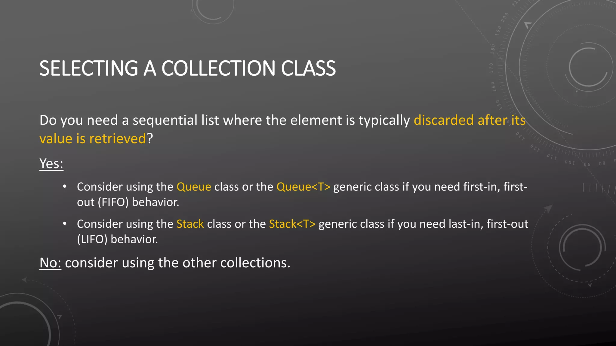 SELECTING A COLLECTION CLASS
Do you need a sequential list where the element is typically discarded after its
value is retrieved?
Yes:
• Consider using the Queue class or the Queue<T> generic class if you need first-in, first-
out (FIFO) behavior.
• Consider using the Stack class or the Stack<T> generic class if you need last-in, first-out
(LIFO) behavior.
No: consider using the other collections.
 