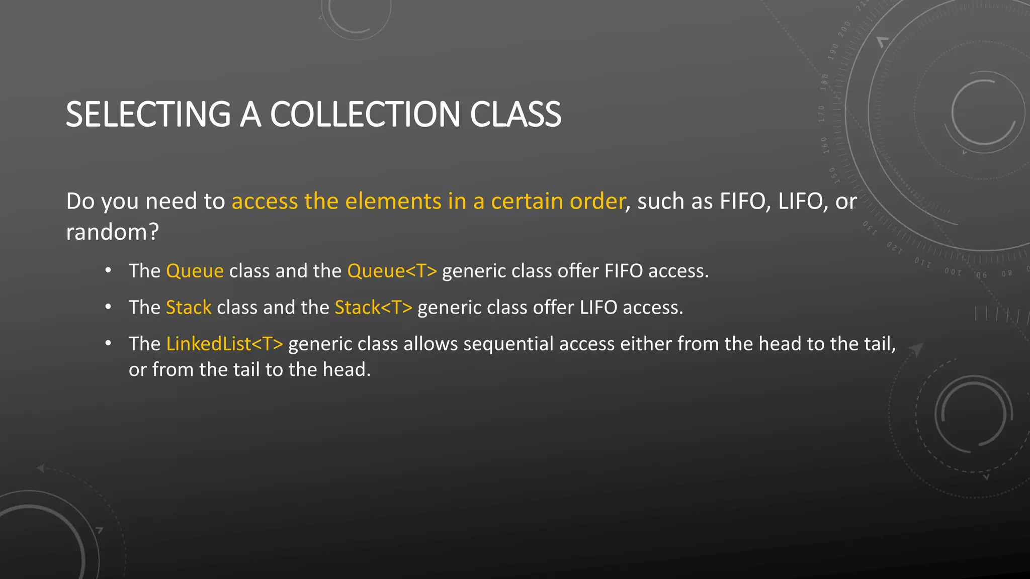 SELECTING A COLLECTION CLASS
Do you need to access the elements in a certain order, such as FIFO, LIFO, or
random?
• The Queue class and the Queue<T> generic class offer FIFO access.
• The Stack class and the Stack<T> generic class offer LIFO access.
• The LinkedList<T> generic class allows sequential access either from the head to the tail,
or from the tail to the head.
 