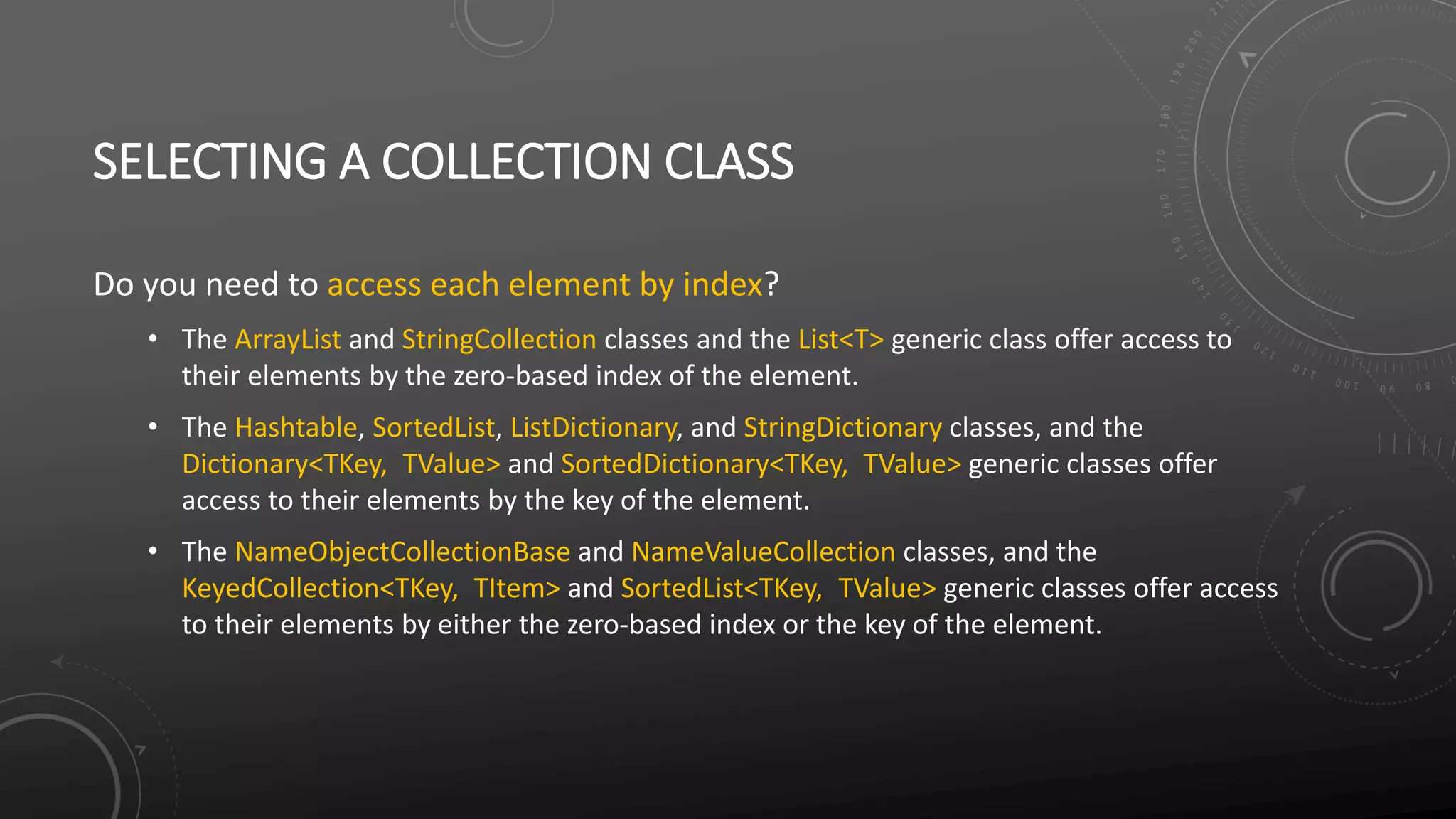 SELECTING A COLLECTION CLASS
Do you need to access each element by index?
• The ArrayList and StringCollection classes and the List<T> generic class offer access to
their elements by the zero-based index of the element.
• The Hashtable, SortedList, ListDictionary, and StringDictionary classes, and the
Dictionary<TKey, TValue> and SortedDictionary<TKey, TValue> generic classes offer
access to their elements by the key of the element.
• The NameObjectCollectionBase and NameValueCollection classes, and the
KeyedCollection<TKey, TItem> and SortedList<TKey, TValue> generic classes offer access
to their elements by either the zero-based index or the key of the element.
 