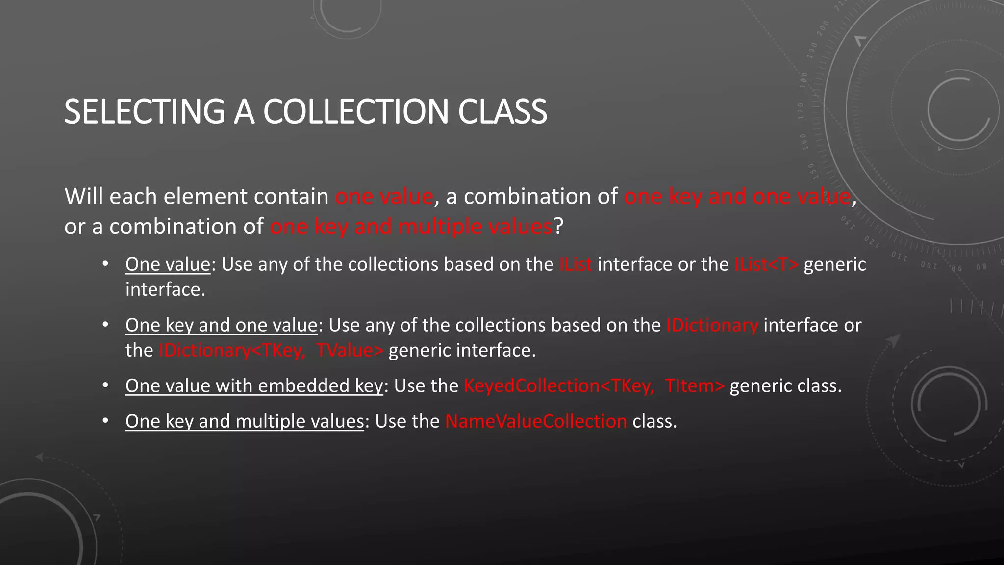 SELECTING A COLLECTION CLASS
Will each element contain one value, a combination of one key and one value,
or a combination of one key and multiple values?
• One value: Use any of the collections based on the IList interface or the IList<T> generic
interface.
• One key and one value: Use any of the collections based on the IDictionary interface or
the IDictionary<TKey, TValue> generic interface.
• One value with embedded key: Use the KeyedCollection<TKey, TItem> generic class.
• One key and multiple values: Use the NameValueCollection class.
 