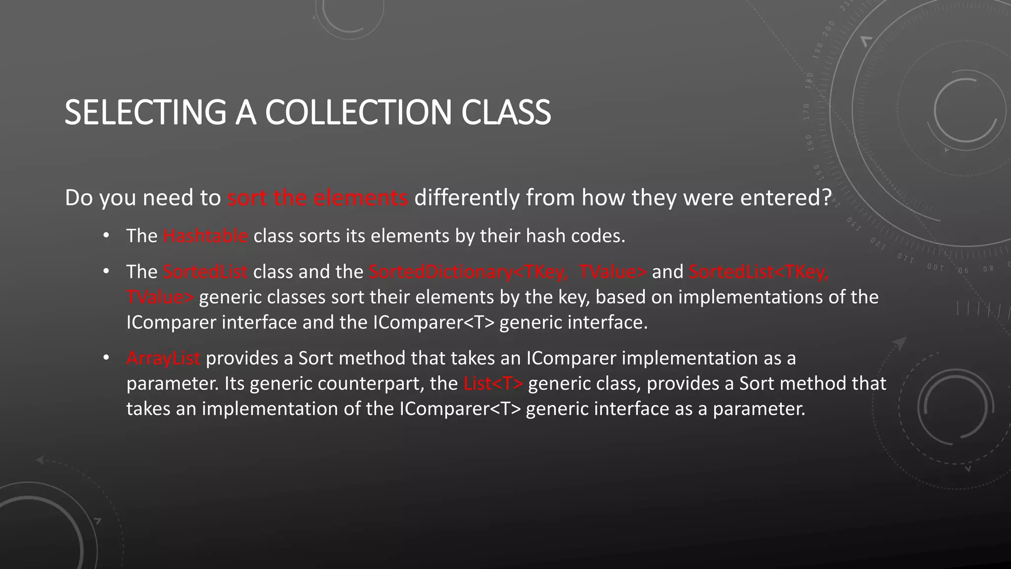 SELECTING A COLLECTION CLASS
Do you need to sort the elements differently from how they were entered?
• The Hashtable class sorts its elements by their hash codes.
• The SortedList class and the SortedDictionary<TKey, TValue> and SortedList<TKey,
TValue> generic classes sort their elements by the key, based on implementations of the
IComparer interface and the IComparer<T> generic interface.
• ArrayList provides a Sort method that takes an IComparer implementation as a
parameter. Its generic counterpart, the List<T> generic class, provides a Sort method that
takes an implementation of the IComparer<T> generic interface as a parameter.
 