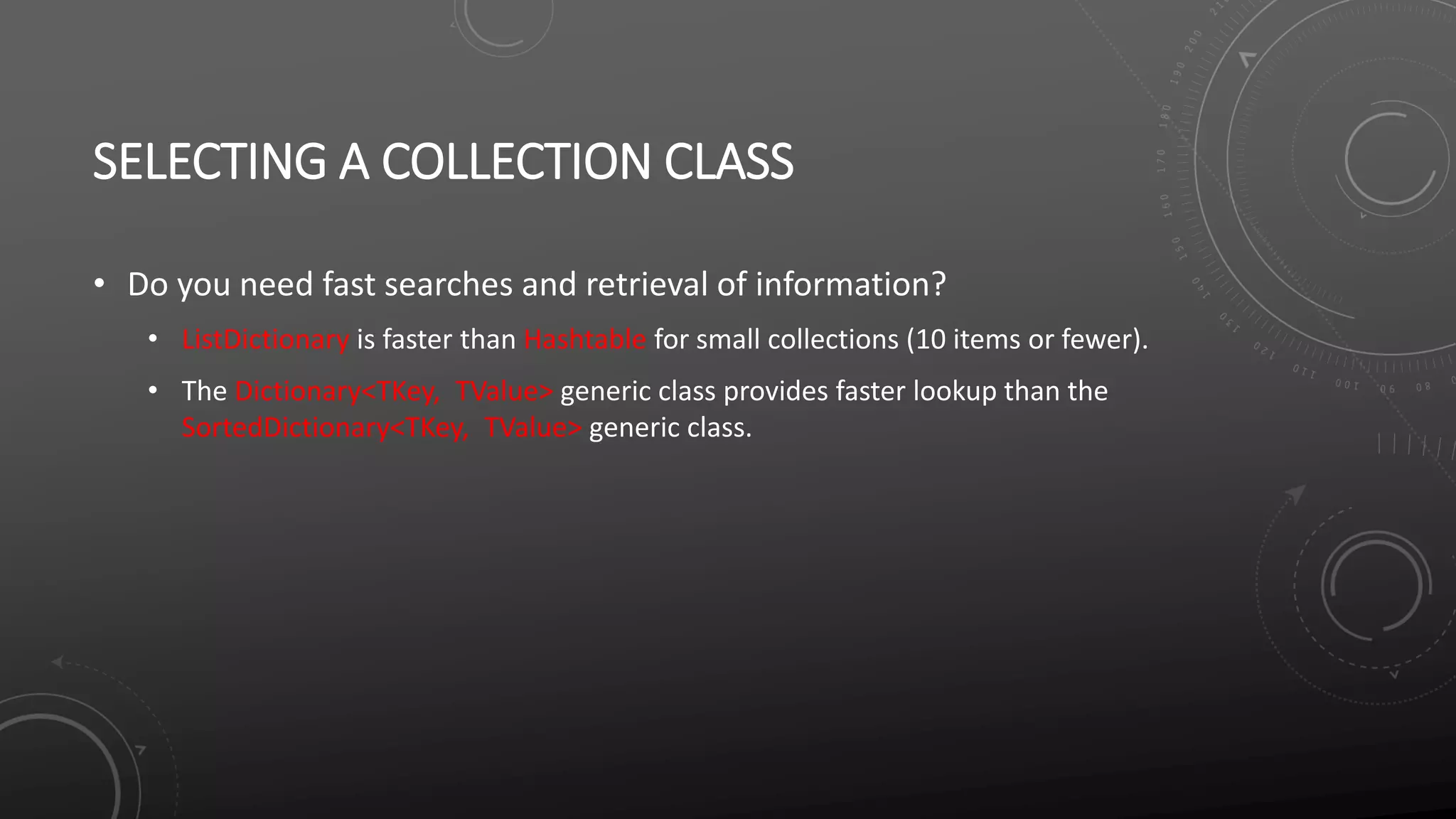SELECTING A COLLECTION CLASS
• Do you need fast searches and retrieval of information?
• ListDictionary is faster than Hashtable for small collections (10 items or fewer).
• The Dictionary<TKey, TValue> generic class provides faster lookup than the
SortedDictionary<TKey, TValue> generic class.
 