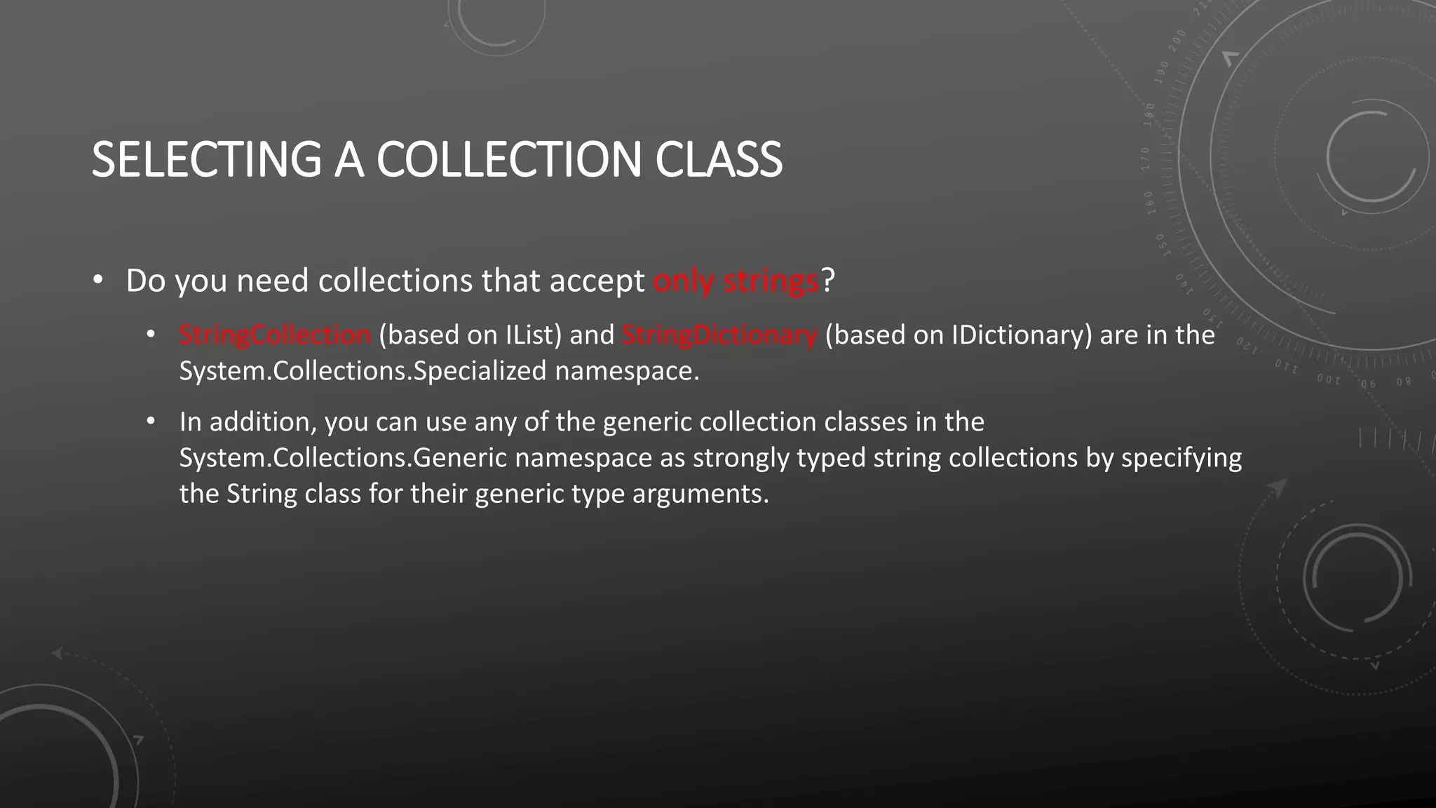 SELECTING A COLLECTION CLASS
• Do you need collections that accept only strings?
• StringCollection (based on IList) and StringDictionary (based on IDictionary) are in the
System.Collections.Specialized namespace.
• In addition, you can use any of the generic collection classes in the
System.Collections.Generic namespace as strongly typed string collections by specifying
the String class for their generic type arguments.
 