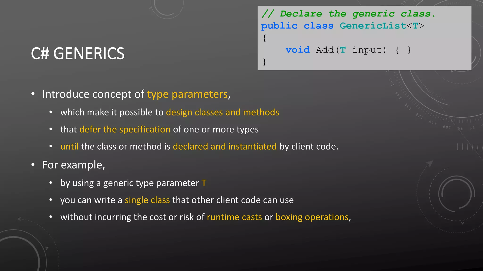 C# GENERICS
• Introduce concept of type parameters,
• which make it possible to design classes and methods
• that defer the specification of one or more types
• until the class or method is declared and instantiated by client code.
• For example,
• by using a generic type parameter T
• you can write a single class that other client code can use
• without incurring the cost or risk of runtime casts or boxing operations,
// Declare the generic class.
public class GenericList<T>
{
void Add(T input) { }
}
 