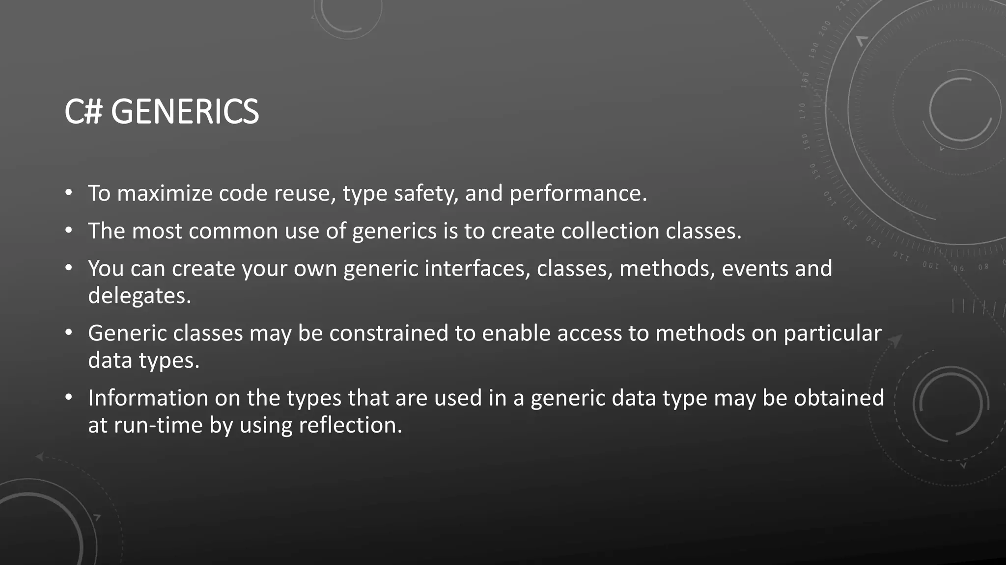 C# GENERICS
• To maximize code reuse, type safety, and performance.
• The most common use of generics is to create collection classes.
• You can create your own generic interfaces, classes, methods, events and
delegates.
• Generic classes may be constrained to enable access to methods on particular
data types.
• Information on the types that are used in a generic data type may be obtained
at run-time by using reflection.
 