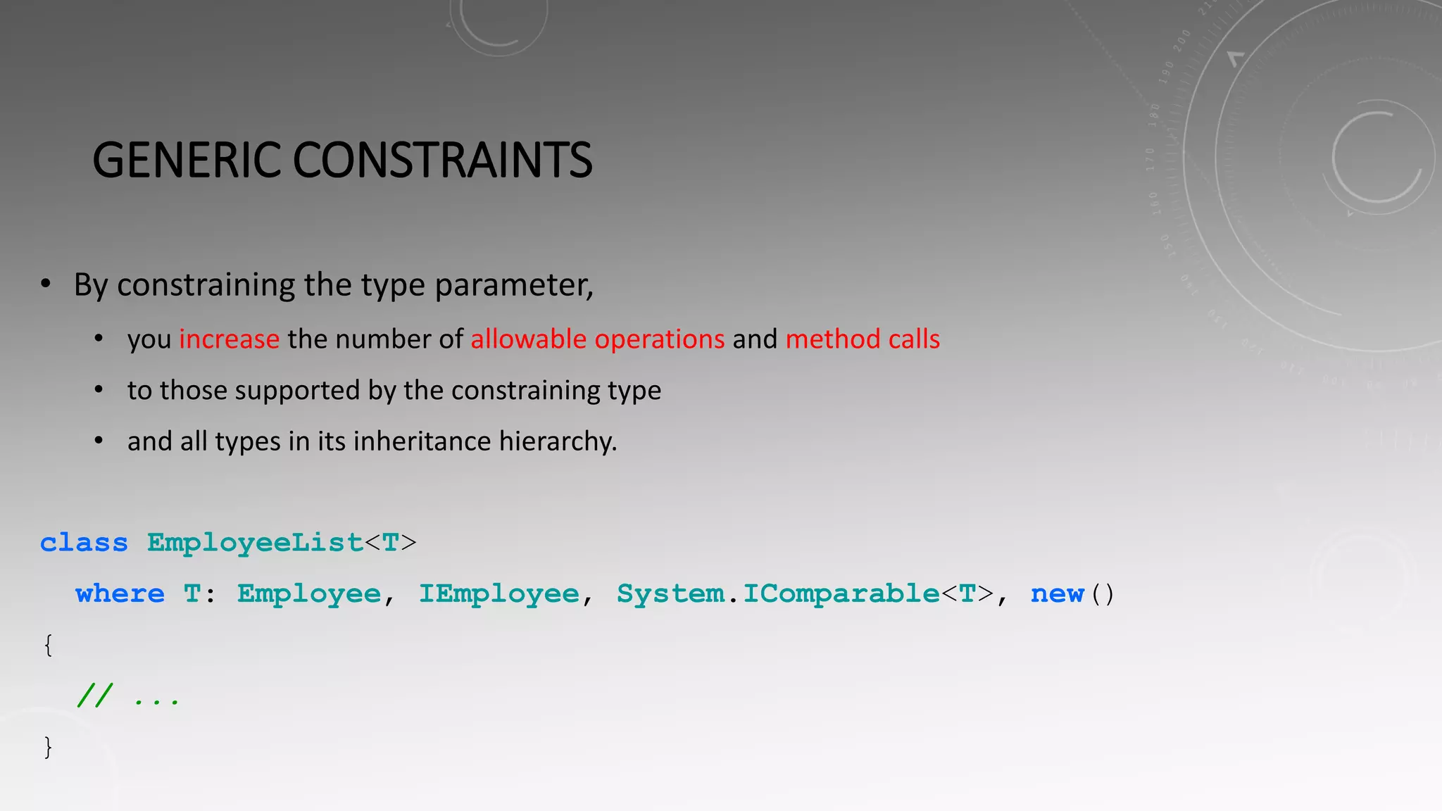GENERIC CONSTRAINTS
• By constraining the type parameter,
• you increase the number of allowable operations and method calls
• to those supported by the constraining type
• and all types in its inheritance hierarchy.
class EmployeeList<T>
where T: Employee, IEmployee, System.IComparable<T>, new()
{
// ...
}
 