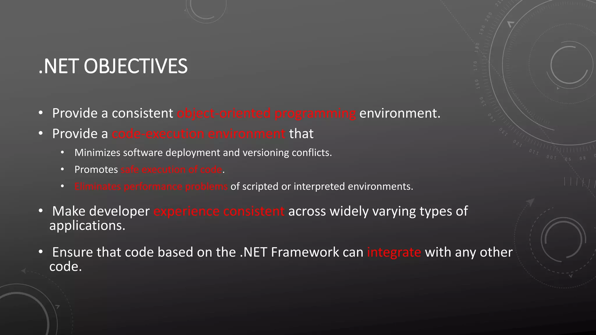 .NET OBJECTIVES
• Provide a consistent object-oriented programming environment.
• Provide a code-execution environment that
• Minimizes software deployment and versioning conflicts.
• Promotes safe execution of code.
• Eliminates performance problems of scripted or interpreted environments.
• Make developer experience consistent across widely varying types of
applications.
• Ensure that code based on the .NET Framework can integrate with any other
code.
 