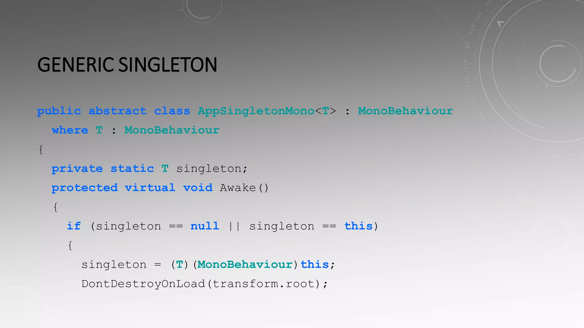 GENERIC SINGLETON
public abstract class AppSingletonMono<T> : MonoBehaviour
where T : MonoBehaviour
{
private static T singleton;
protected virtual void Awake()
{
if (singleton == null || singleton == this)
{
singleton = (T)(MonoBehaviour)this;
DontDestroyOnLoad(transform.root);
 