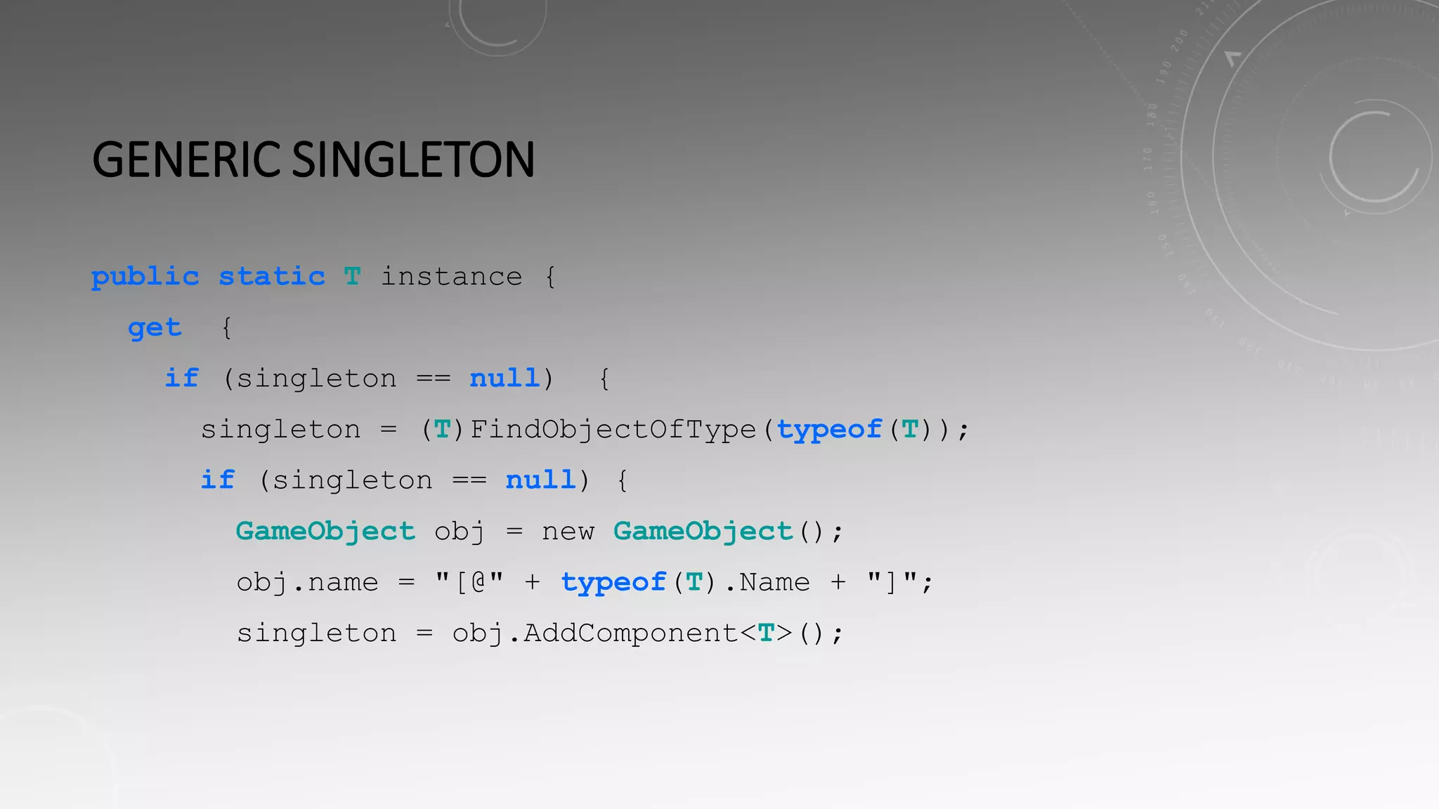 GENERIC SINGLETON
public static T instance {
get {
if (singleton == null) {
singleton = (T)FindObjectOfType(typeof(T));
if (singleton == null) {
GameObject obj = new GameObject();
obj.name = "[@" + typeof(T).Name + "]";
singleton = obj.AddComponent<T>();
 