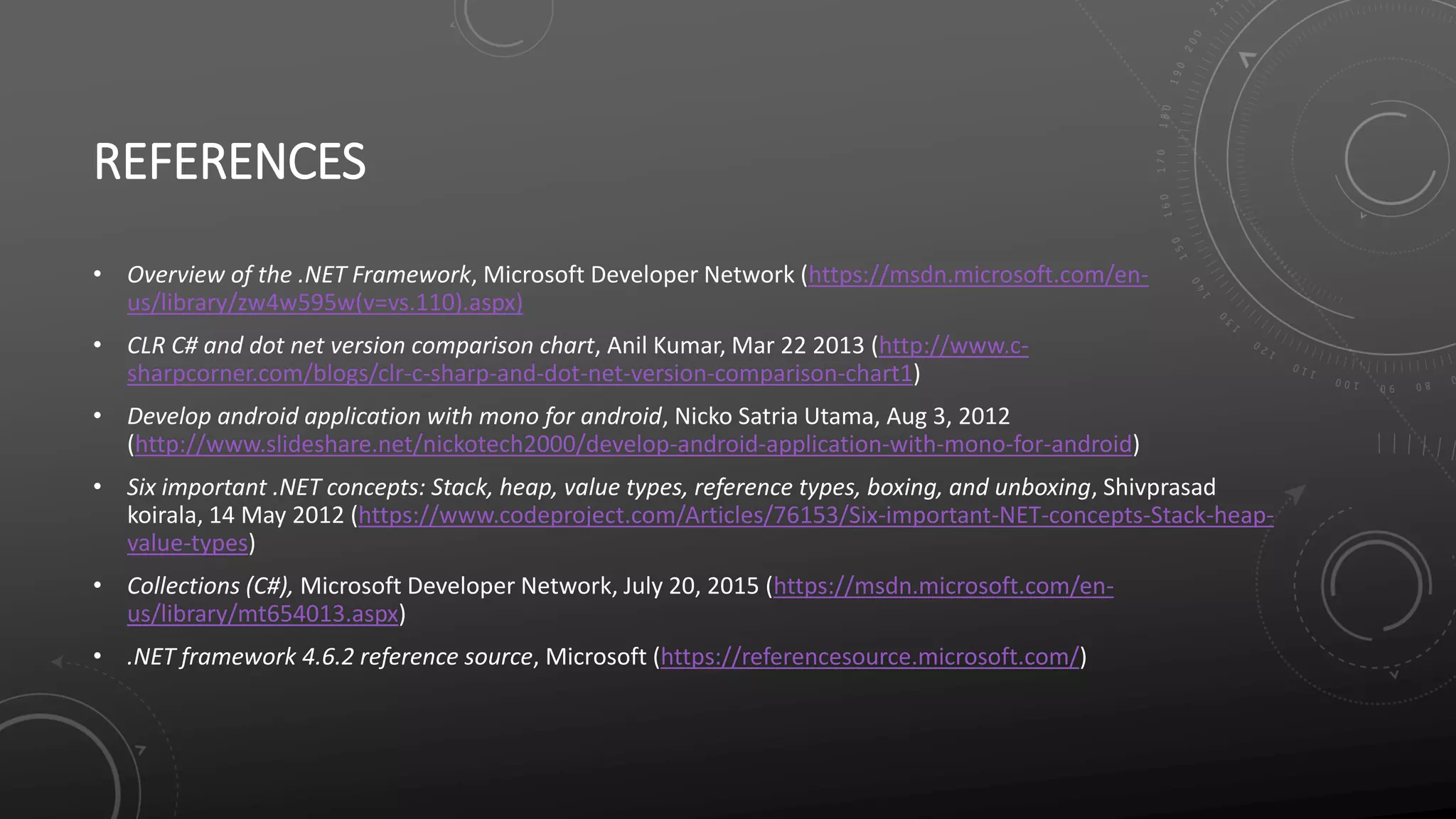 REFERENCES
• Overview of the .NET Framework, Microsoft Developer Network (https://msdn.microsoft.com/en-
us/library/zw4w595w(v=vs.110).aspx)
• CLR C# and dot net version comparison chart, Anil Kumar, Mar 22 2013 (http://www.c-
sharpcorner.com/blogs/clr-c-sharp-and-dot-net-version-comparison-chart1)
• Develop android application with mono for android, Nicko Satria Utama, Aug 3, 2012
(http://www.slideshare.net/nickotech2000/develop-android-application-with-mono-for-android)
• Six important .NET concepts: Stack, heap, value types, reference types, boxing, and unboxing, Shivprasad
koirala, 14 May 2012 (https://www.codeproject.com/Articles/76153/Six-important-NET-concepts-Stack-heap-
value-types)
• Collections (C#), Microsoft Developer Network, July 20, 2015 (https://msdn.microsoft.com/en-
us/library/mt654013.aspx)
• .NET framework 4.6.2 reference source, Microsoft (https://referencesource.microsoft.com/)
 