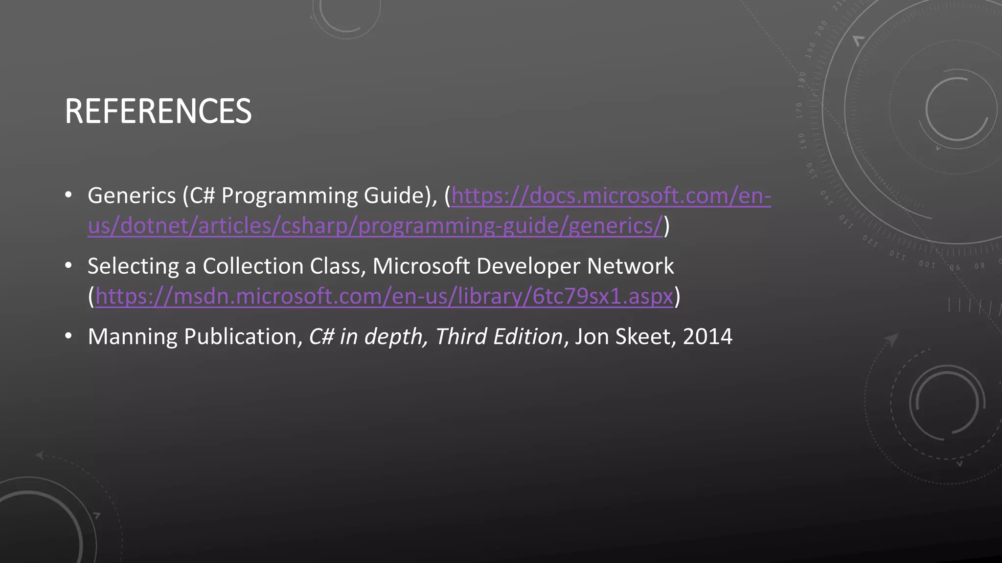 REFERENCES
• Generics (C# Programming Guide), (https://docs.microsoft.com/en-
us/dotnet/articles/csharp/programming-guide/generics/)
• Selecting a Collection Class, Microsoft Developer Network
(https://msdn.microsoft.com/en-us/library/6tc79sx1.aspx)
• Manning Publication, C# in depth, Third Edition, Jon Skeet, 2014
 