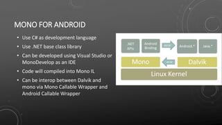 MONO FOR ANDROID
• Use C# as development language
• Use .NET base class library
• Can be developed using Visual Studio or
MonoDevelop as an IDE
• Code will compiled into Mono IL
• Can be interop between Dalvik and
mono via Mono Callable Wrapper and
Android Callable Wrapper
 